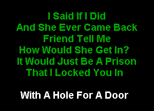 I Said Ifl Did
And She Ever Came Back
Friend Tell Me
How Would She Get In?

It Would Just Be A Prison
That I Locked You In

With A Hole For A Door