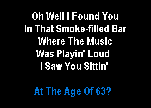 Oh Well I Found You
In That Smoke-fllled Bar
Where The Music
Was Playin' Loud
lSaw You Sittin'

At The Age Of 63?