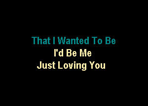 That I Wanted To Be
I'd Be Me

Just Loving You