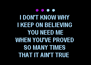 0000

I DON'T KNOW WHY
I KEEP ON BELIEVING
YOU NEED ME
WHEN YOU'VE PROUED
SO MANY TIMES

THAT IT AIN'T TRUE l