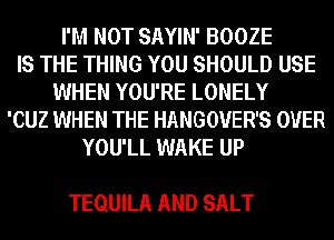 I'M NOT SAYIN' BOOZE
IS THE THING YOU SHOULD USE
WHEN YOU'RE LONELY
'CUZ WHEN THE HANGOVER'S OVER
YOU'LL WAKE UP

TEQUILA AND SALT