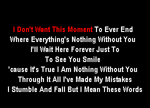 I Don't Want This Moment To Ever End
Where Every1hing's Nothing Without You
I'll Wait Here Forever Just To
To See You Smile
'cause It's True I Am Nothing Without You
Through It All I've Made My Mistakes
I Stumble And Fall But I Mean These Words