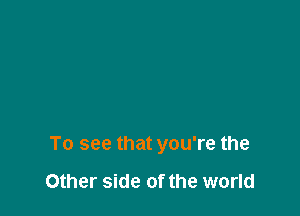 To see that you're the

Other side of the world