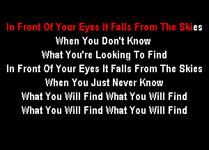 In Front Of Your Eyes It Falls From The Skies
When You Don't Know
WhatYou're Looking To Find
In Front Of Your Eyes It Falls From The Skies
When You Just Never Know
What You Will Find What You Will Find
What You Will Find What You Will Find