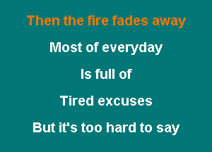 Then the fire fades away
Most of everyday
Is full of

Tired excuses

But it's too hard to say