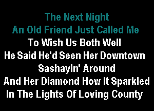 The Next Night
An Old Friend Just Called Me
To Wish Us Both Well
He Said He'd Seen Her Downtown
Sashayin' Around
And Her Diamond How It Sparkled
In The Lights 0f Loving County