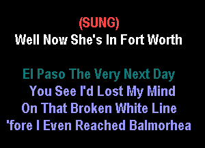 (SUNG)
Well Now She's In Fort Worth

El Paso The Very Next Day

You See I'd Lost My Mind

On That Broken White Line
'fore I Euen Reached Balmorhea