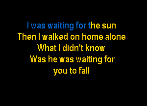lwas waiting forthe sun
Then lwalked on home alone
What I didn't know

Was he was waiting for
you to fall