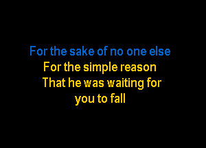 For the sake ofno one else
Forthe simple reason

That he was waiting for
you to fall