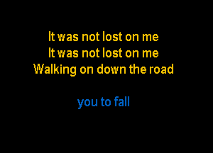 ltwas not lost on me
ltwas not lost on me
Walking on down the road

you to fall