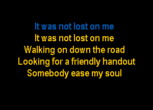 ltwas not lost on me
ltwas not lost on me
Walking on down the road

Looking for a friendly handout
Somebody ease my soul