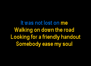 ltwas not lost on me
Walking on down the road

Looking for a friendly handout
Somebody ease my soul