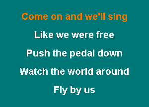 Come on and we'll sing

Like we were free

Push the pedal down

Watch the world around

Fly by us