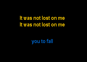 It was not lost on me
ltwas not lost on me

you to fall