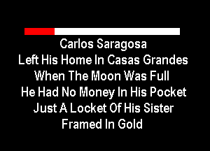 21
Carlos Saragosa

Left His Home In Casas Grandes
When The Moon Was FuII
He Had No Money In His Pocket
Just A Locket Of His Sister
Framed In Gold