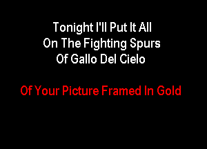 Tonight I'II Put It All
On The Fighting Spurs
0f Gallo Del Cielo

Of Your Picture Framed In Gold