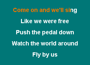 Come on and we'll sing

Like we were free

Push the pedal down

Watch the world around

Fly by us