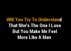 Will You Try To Understand
That She's The One I Love

But You Make Me Feel
More Like A Man