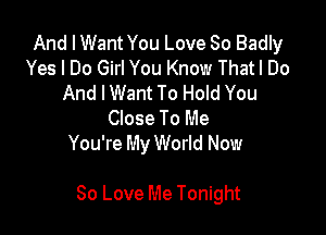 And I Want You Love So Badly
Yes I Do Girl You Know Thatl Do
And IWant To Hold You
Close To Me
You're My World Now

80 Love Me Tonight