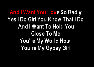 And I Want You Love So Badly
Yes I Do Girl You Know Thatl Do
And IWant To Hold You

Close To Me
You're My World Now
You're My Gypsy Girl