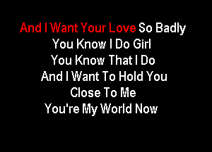 And I Want Your Love So Badly
You Know I Do Girl
You Know Thatl Do

And I Want To Hold You
Close To Me
You're My World Now