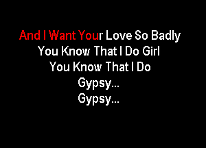 And I Want Your Love So Badly
You Know Thatl Do Girl
You Know That I Do

Gypsy...
Gypsy...