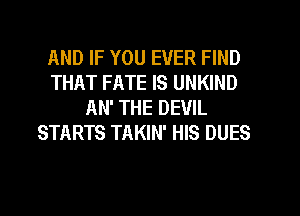 AND IF YOU EVER FIND
THAT FATE IS UNKIND
AN' THE DEVIL
STARTS TAKIN' HIS DUES