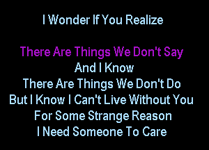 IWonder IfYou Realize

There Are Things We Don't Say
And I Know
There Are Things We Don't Do
But I Know I Can't Live Without You
For Some Strange Reason
I Need Someone To Care