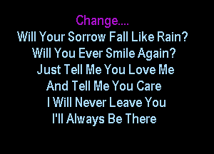 Change...
Will Your Sorrow Fall Like Rain?
Will You Ever Smile Again?
Just Tell Me You Love Me

And Tell Me You Care
I Will Never Leave You
I'll Always Be There