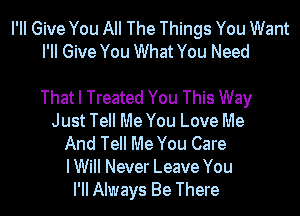 PM Give You All The Things You Want
PM Give You What You Need

That I Treated You This Way
Just Tell Me You Love Me
And Tell Me You Care
IWiII Never Leave You
I'II Always Be There