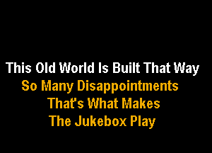 This Old World Is Built That Way

So Many Disappointments
That's What Makes
The Jukebox Play