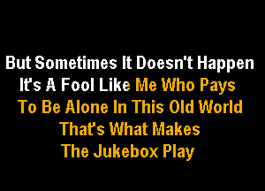 But Sometimes It Doesn't Happen
It's A Fool Like Me Who Pays
To Be Alone In This Old World

That's What Makes
The Jukebox Play