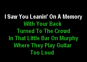 I Saw You Leanin' On A Memory
With Your Back
Turned To The Crowd

In That Little Bar 0n Murphy
Where They Play Guitar
Too Loud