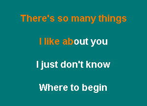 There's so many things
I like about you

ljust don't know

Where to begin