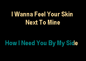 lWanna Feel Your Skin
Next To Mine

How I Need You By My Side