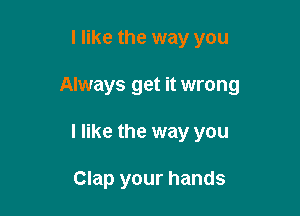 I like the way you

Always get it wrong

I like the way you

Clap your hands