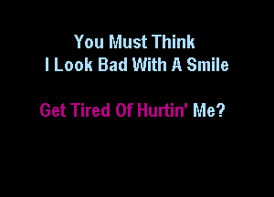 You Must Think
I Look Bad With A Smile

Get Tired Of Hurtin' Me?