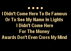 O O O O
I Didn't Come Here To Be Famous
Or To See My Name In Lights
I Didn't Come Here
For The Money
Awards Don't Even Cross My Mind
