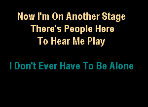 Now I'm On Another Stage
There's People Here
To Hear Me Play

I Don't Ever Have To Be Alone