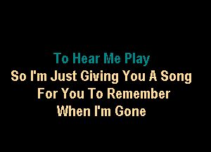 To Hear Me Play

So I'm Just Giving You A Song
For You To Remember
When I'm Gone