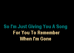 So I'm Just Giving You A Song
For You To Remember
When I'm Gone