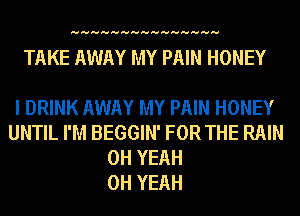 HHHHHHHHHHHHHHH

TAKE AWAY MY PAIN HONEY

I DRINK AWAY MY PAIN HONEY
UNTIL I'M BEGGIN' FOR THE RAIN
OH YEAH
OH YEAH