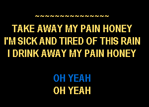 HHHHHHHHHHHHHHH

TAKE AWAY MY PAIN HONEY
I'M SICK AND TIRED OF THIS RAIN
I DRINK AWAY MY PAIN HONEY

OH YEAH
OH YEAH