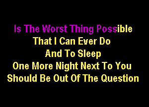 Is The Worst Thing Possible
That I Can Ever Do
And To Sleep

One More Night Next To You
Should Be Out Of The Question