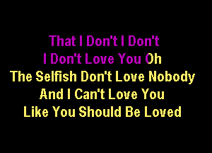 That I Don't I Don't
I Don't Love You 0h
The Selfish Don't Love Nobody

And I Can't Love You
Like You Should Be Loved