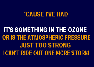 'CAUSE I'VE HAD

IT'S SOMETHING IN THE OZONE

OR IS THE ATMOSPHERIC PRESSURE
JUST T00 STRONG

I CAN'T RIDE OUT ONE MORE STORM