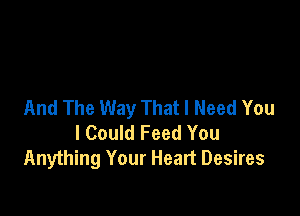 And The Way That I Need You

I Could Feed You
Anything Your Heart Desires