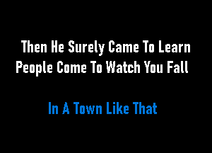 Then He Surely Came To Learn
People Come To Watch You Fall

In A Town Like That