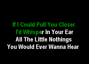 lfl Could Pull You Closer

I'd Whisper In Your Ear
All The Little Nothings
You Would Ever Wanna Hear