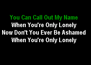 You Can Call Out My Name
When You're Only Lonely

Now Don't You Ever Be Ashamed
When You're Only Lonely